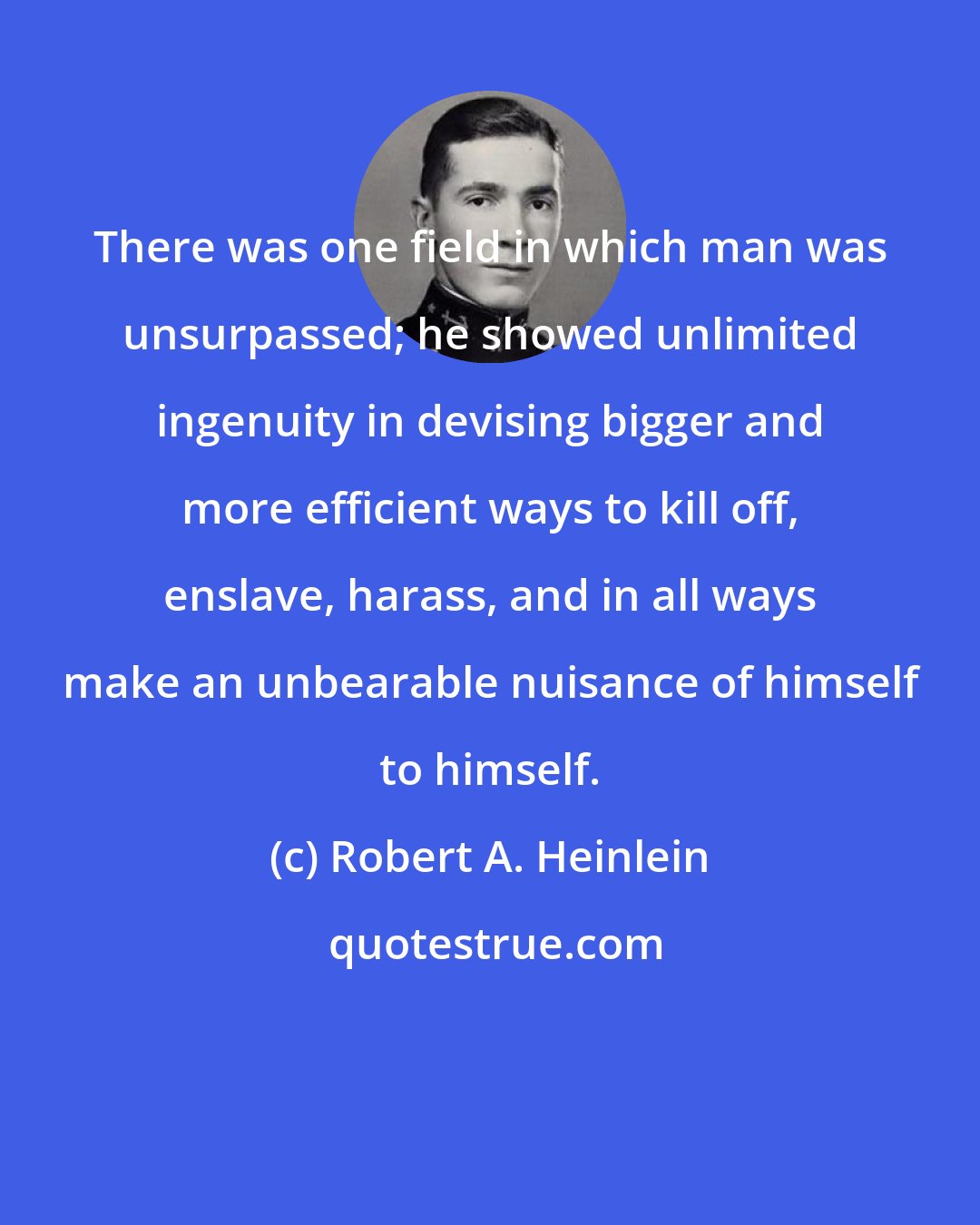 Robert A. Heinlein: There was one field in which man was unsurpassed; he showed unlimited ingenuity in devising bigger and more efficient ways to kill off, enslave, harass, and in all ways make an unbearable nuisance of himself to himself.