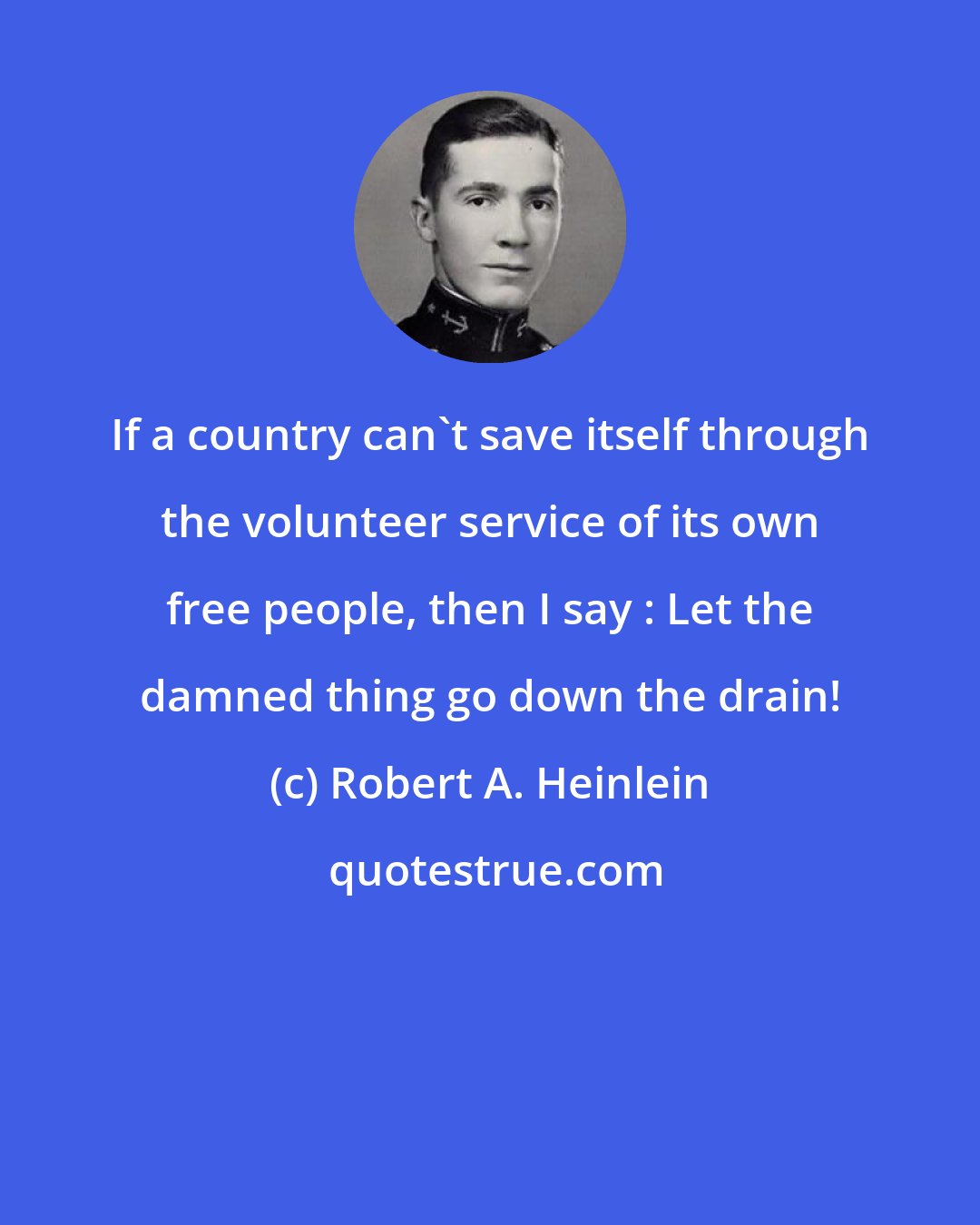 Robert A. Heinlein: If a country can't save itself through the volunteer service of its own free people, then I say : Let the damned thing go down the drain!