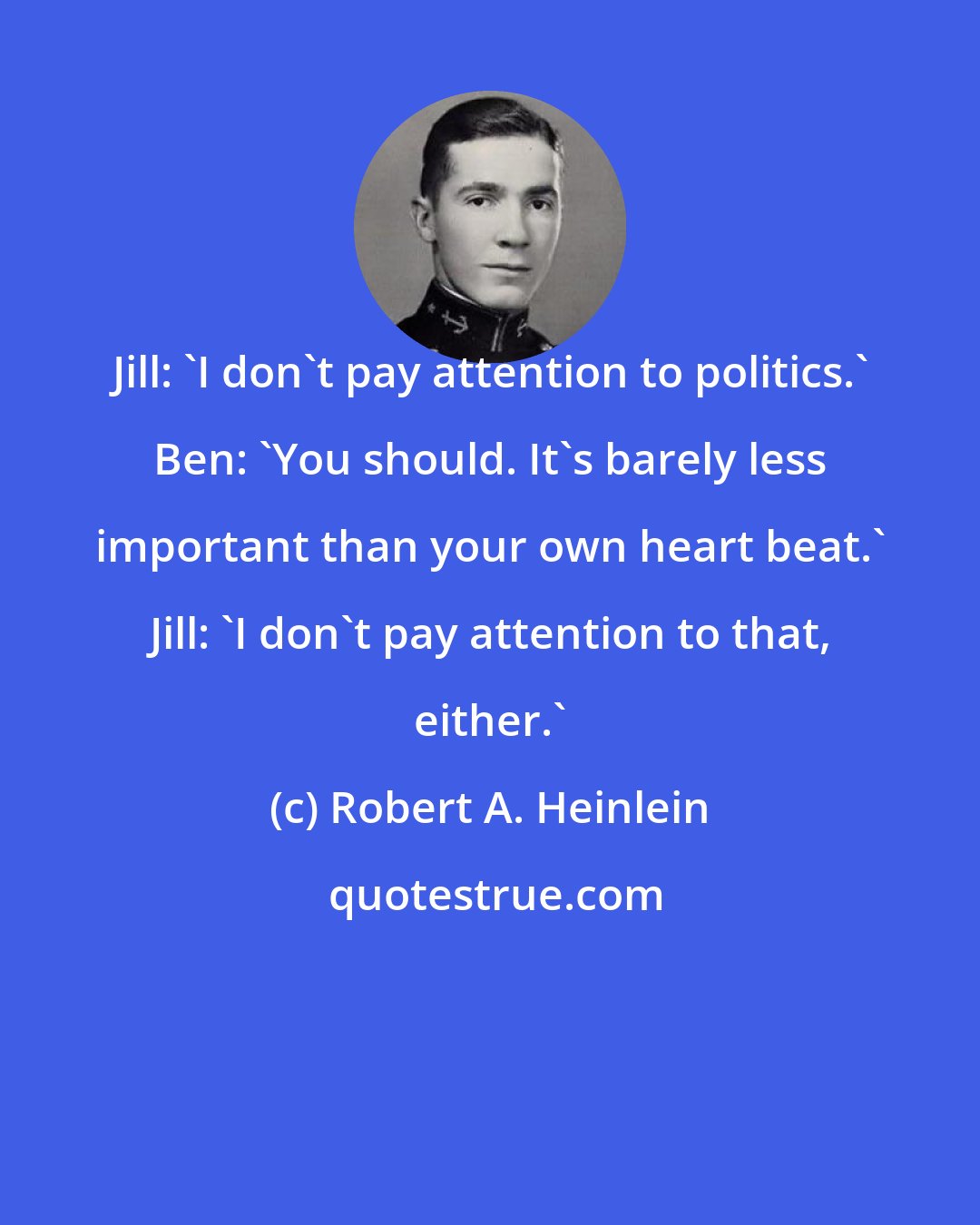 Robert A. Heinlein: Jill: 'I don't pay attention to politics.' Ben: 'You should. It's barely less important than your own heart beat.' Jill: 'I don't pay attention to that, either.'
