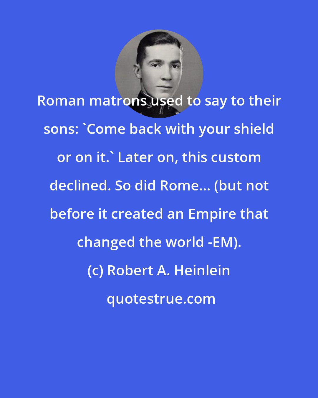 Robert A. Heinlein: Roman matrons used to say to their sons: 'Come back with your shield or on it.' Later on, this custom declined. So did Rome... (but not before it created an Empire that changed the world -EM).
