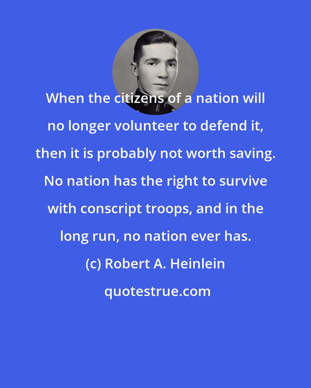 Robert A. Heinlein: When the citizens of a nation will no longer volunteer to defend it, then it is probably not worth saving. No nation has the right to survive with conscript troops, and in the long run, no nation ever has.