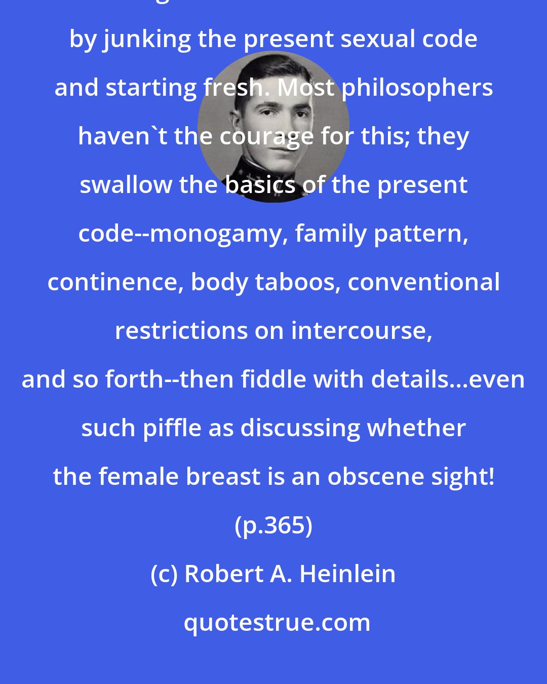 Robert A. Heinlein: I see the beauty of Mike's attempt to devise an ideal ethic and applaud his recognition that such must start by junking the present sexual code and starting fresh. Most philosophers haven't the courage for this; they swallow the basics of the present code--monogamy, family pattern, continence, body taboos, conventional restrictions on intercourse, and so forth--then fiddle with details...even such piffle as discussing whether the female breast is an obscene sight! (p.365)