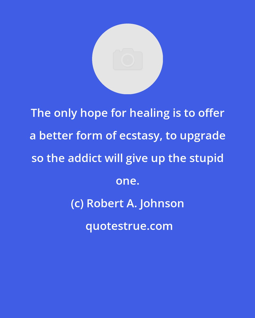 Robert A. Johnson: The only hope for healing is to offer a better form of ecstasy, to upgrade so the addict will give up the stupid one.