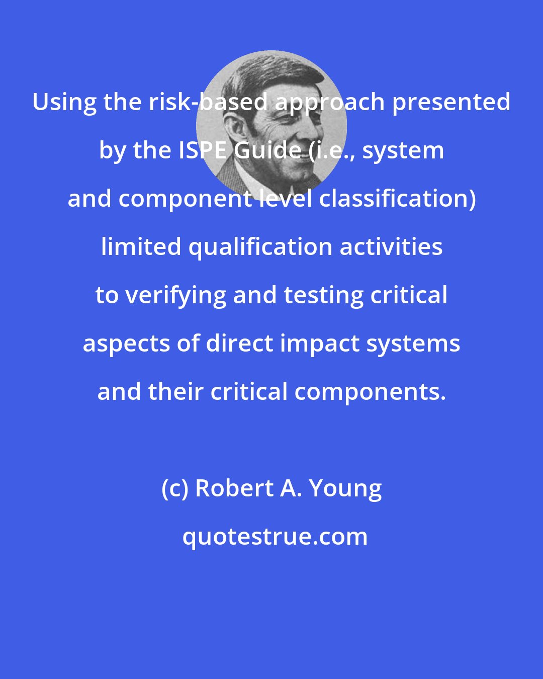 Robert A. Young: Using the risk-based approach presented by the ISPE Guide (i.e., system and component level classification) limited qualification activities to verifying and testing critical aspects of direct impact systems and their critical components.
