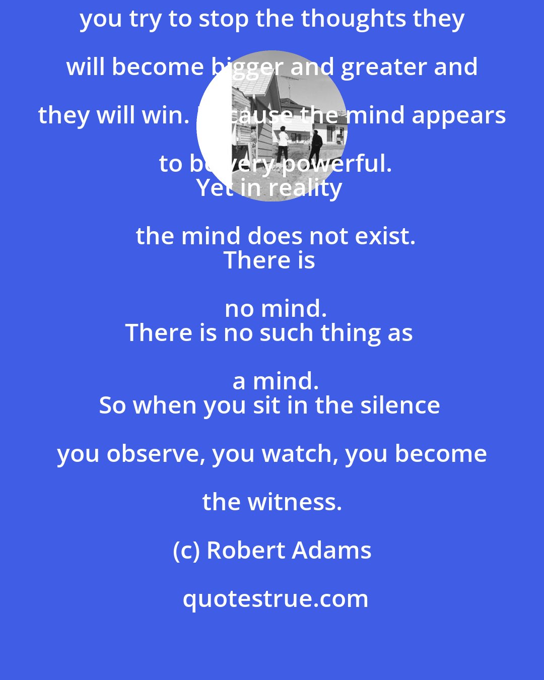 Robert Adams: Never try to stop the thoughts.
If you try to stop the thoughts they will become bigger and greater and they will win. Because the mind appears to be very powerful.
Yet in reality the mind does not exist.
There is no mind.
There is no such thing as a mind.
So when you sit in the silence you observe, you watch, you become the witness.