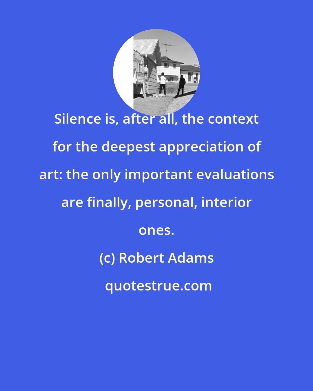Robert Adams: Silence is, after all, the context for the deepest appreciation of art: the only important evaluations are finally, personal, interior ones.