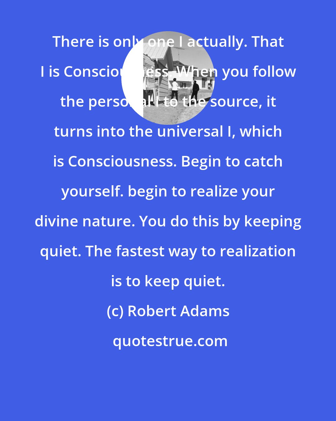 Robert Adams: There is only one I actually. That I is Consciousness. When you follow the personal I to the source, it turns into the universal I, which is Consciousness. Begin to catch yourself. begin to realize your divine nature. You do this by keeping quiet. The fastest way to realization is to keep quiet.