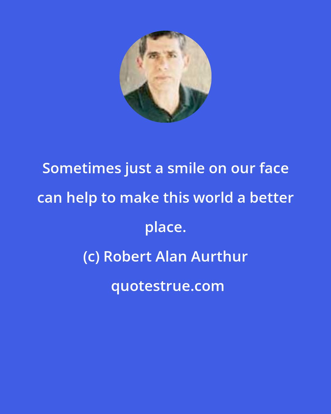 Robert Alan Aurthur: Sometimes just a smile on our face can help to make this world a better place.
