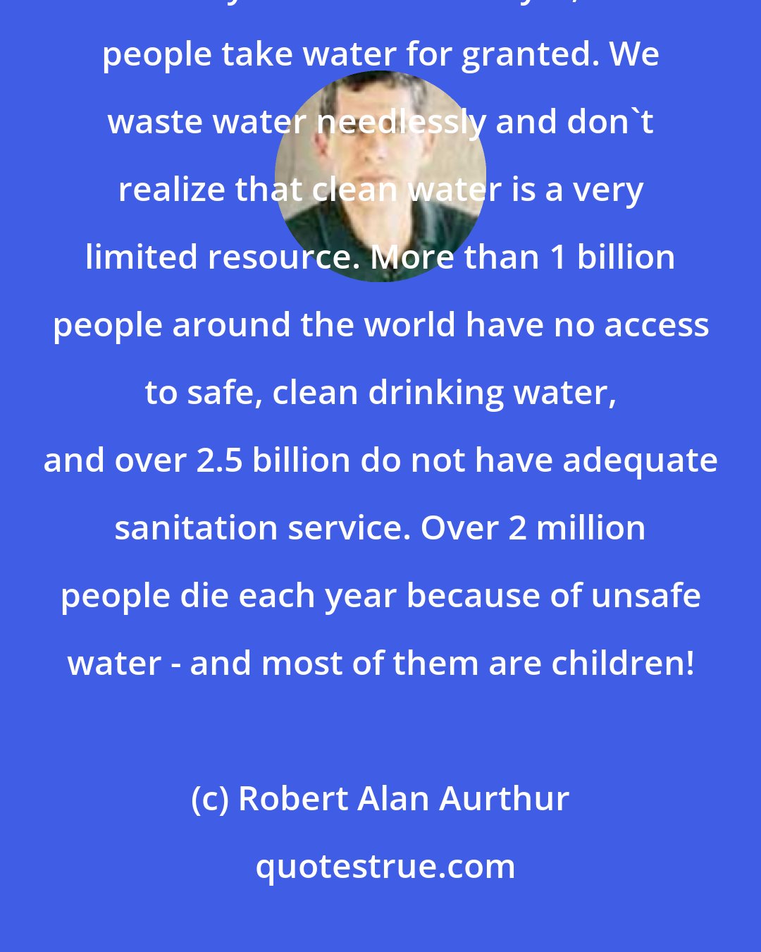 Robert Alan Aurthur: Water is one of the most basic of all needs - we cannot live for more than a few days without it. And yet, most people take water for granted. We waste water needlessly and don't realize that clean water is a very limited resource. More than 1 billion people around the world have no access to safe, clean drinking water, and over 2.5 billion do not have adequate sanitation service. Over 2 million people die each year because of unsafe water - and most of them are children!