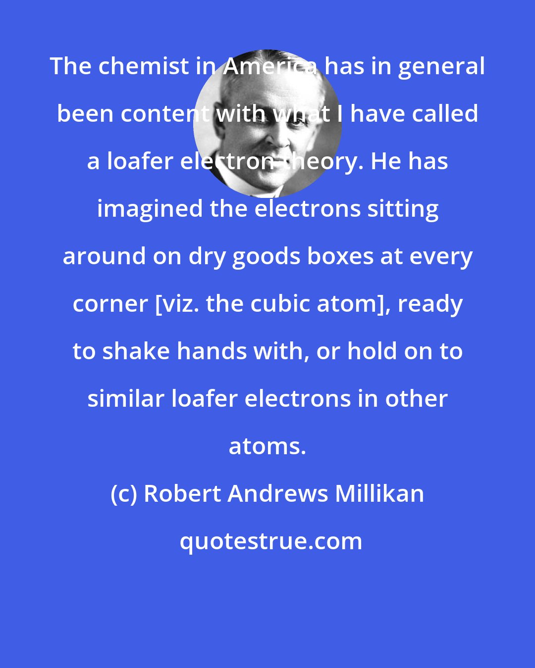 Robert Andrews Millikan: The chemist in America has in general been content with what I have called a loafer electron theory. He has imagined the electrons sitting around on dry goods boxes at every corner [viz. the cubic atom], ready to shake hands with, or hold on to similar loafer electrons in other atoms.