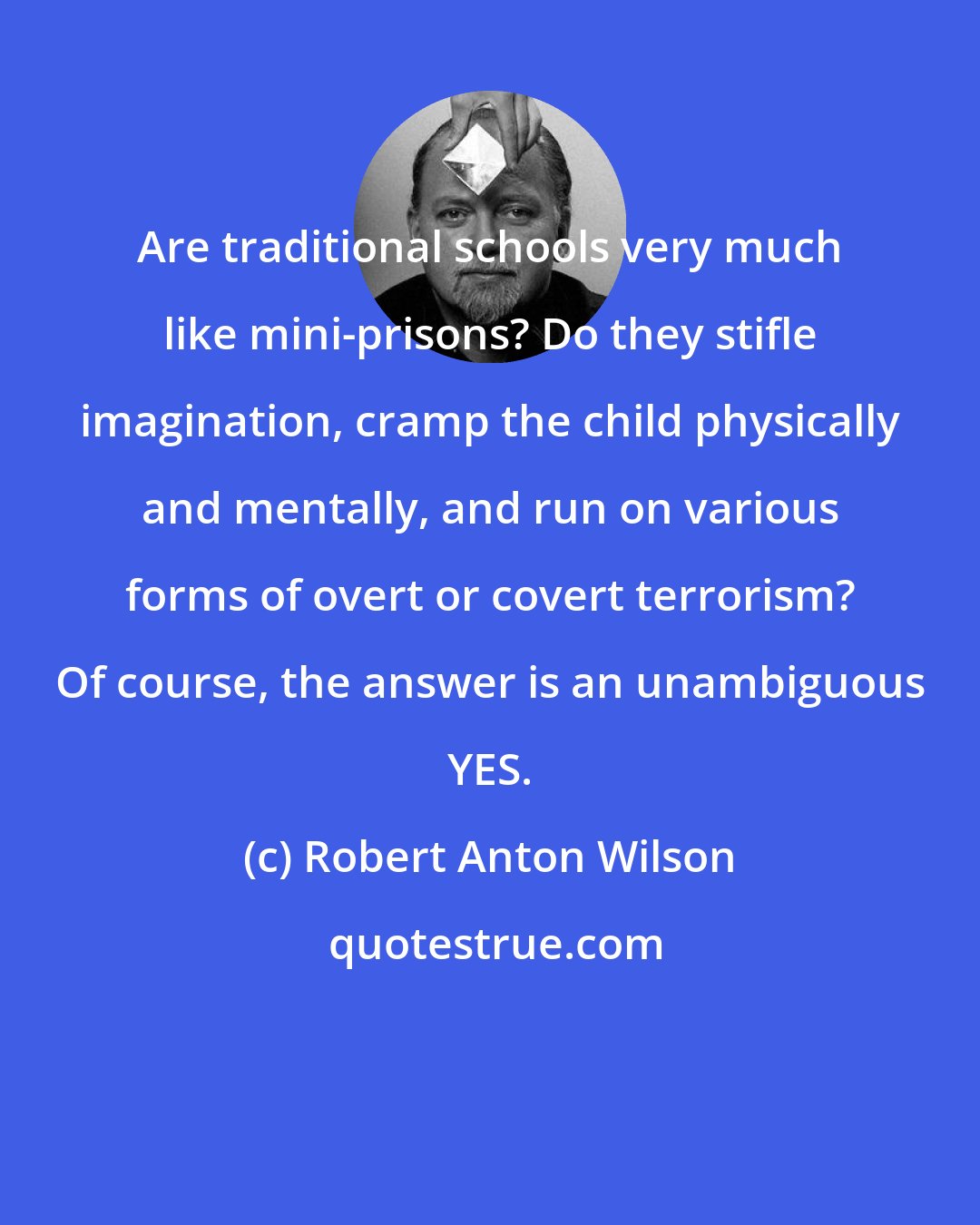 Robert Anton Wilson: Are traditional schools very much like mini-prisons? Do they stifle imagination, cramp the child physically and mentally, and run on various forms of overt or covert terrorism? Of course, the answer is an unambiguous YES.