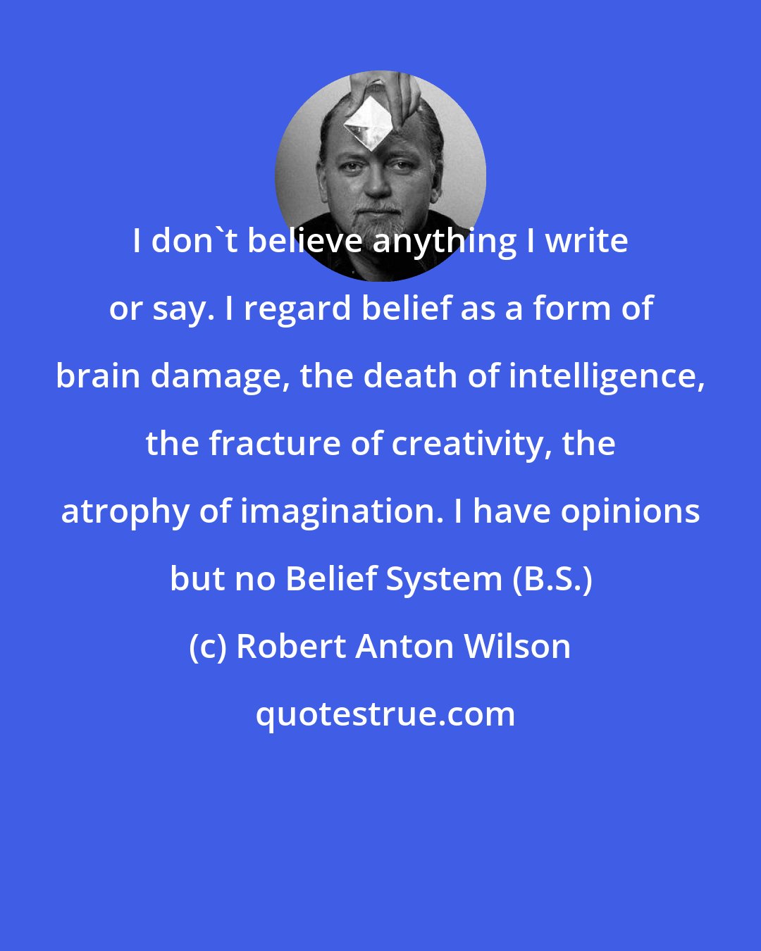 Robert Anton Wilson: I don't believe anything I write or say. I regard belief as a form of brain damage, the death of intelligence, the fracture of creativity, the atrophy of imagination. I have opinions but no Belief System (B.S.)