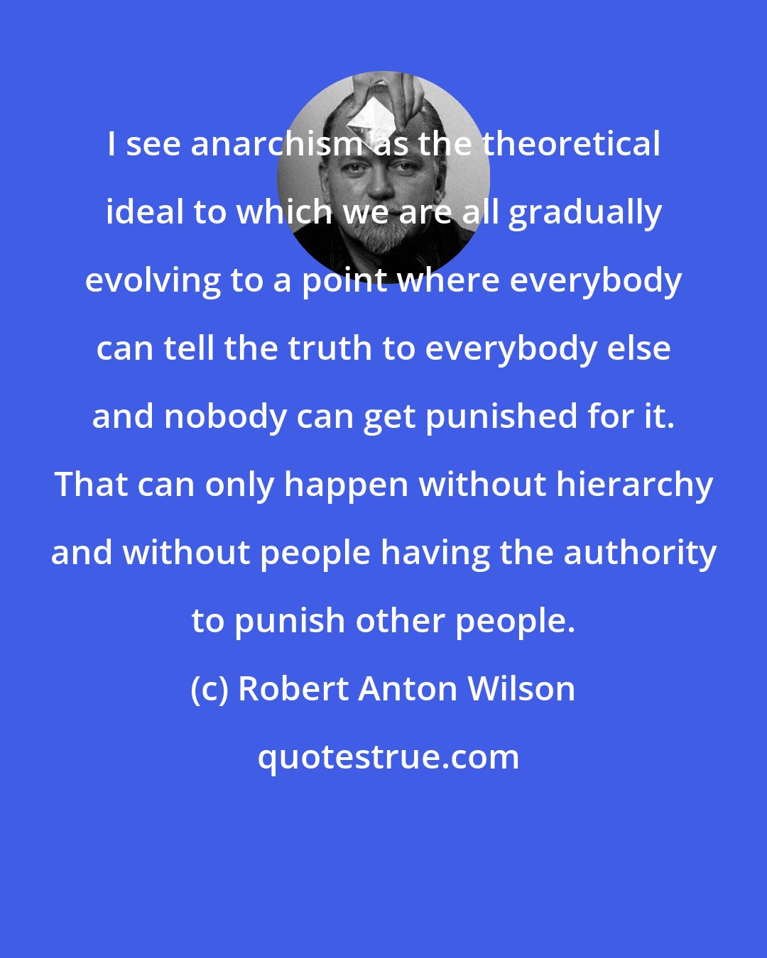 Robert Anton Wilson: I see anarchism as the theoretical ideal to which we are all gradually evolving to a point where everybody can tell the truth to everybody else and nobody can get punished for it. That can only happen without hierarchy and without people having the authority to punish other people.