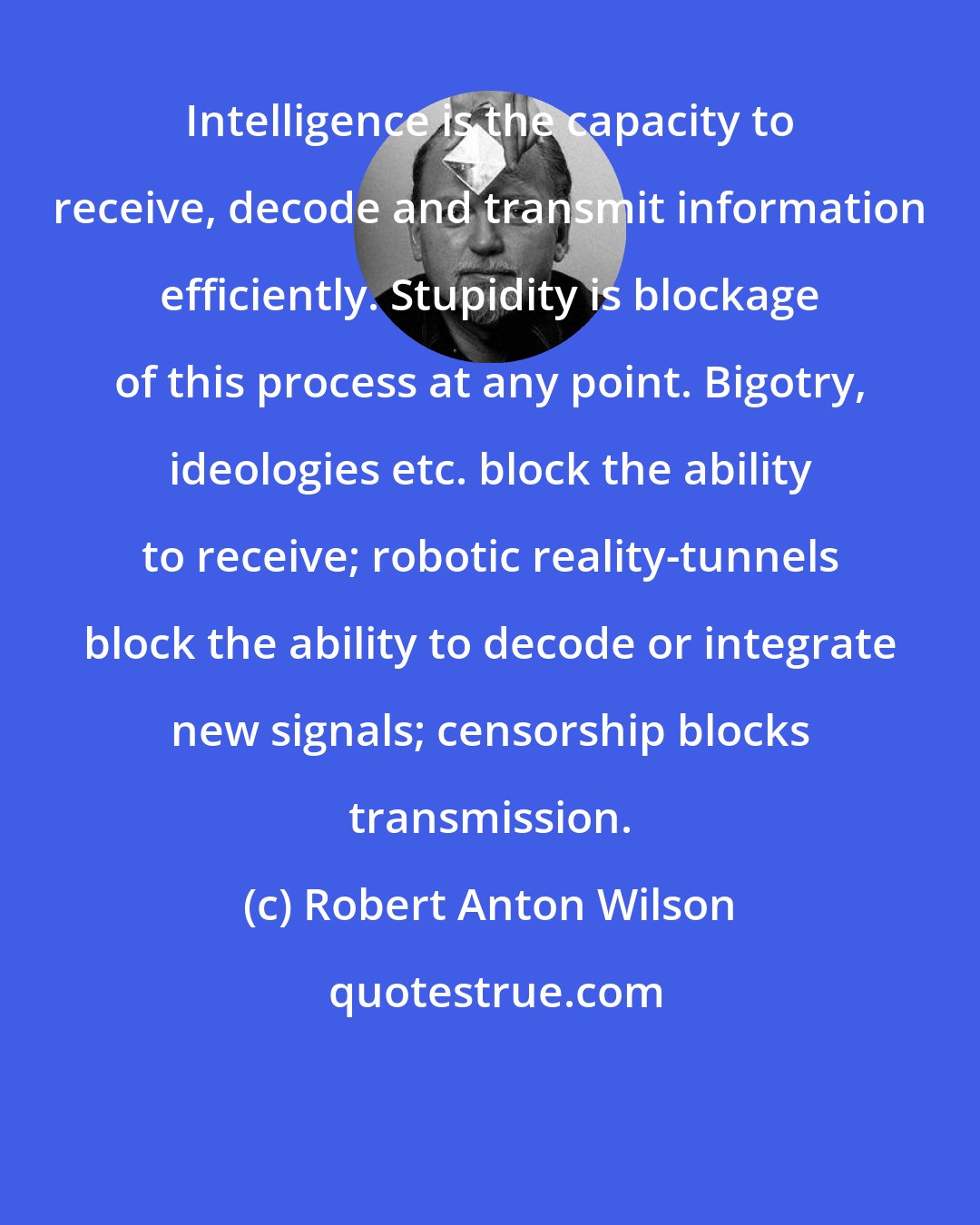 Robert Anton Wilson: Intelligence is the capacity to receive, decode and transmit information efficiently. Stupidity is blockage of this process at any point. Bigotry, ideologies etc. block the ability to receive; robotic reality-tunnels block the ability to decode or integrate new signals; censorship blocks transmission.