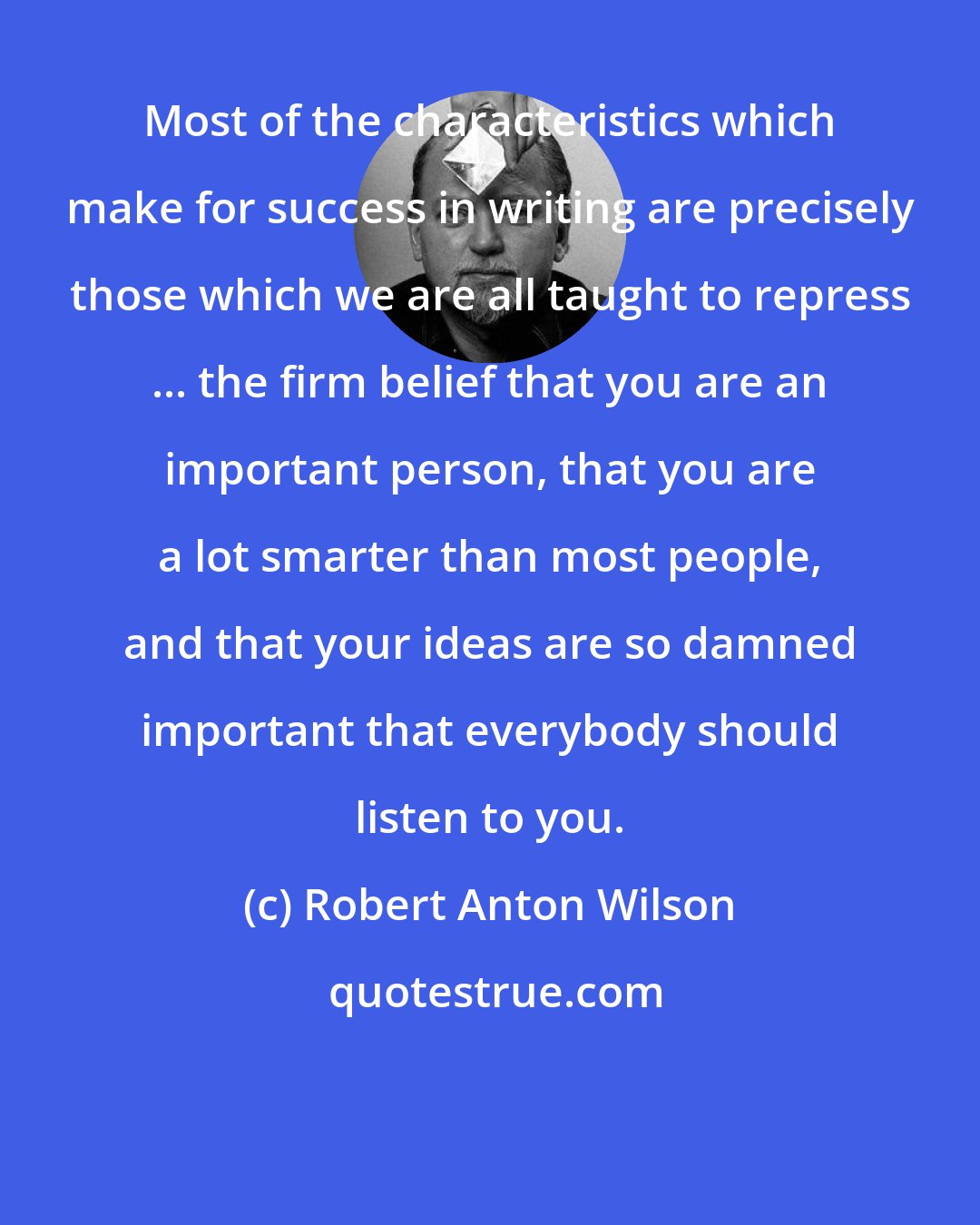 Robert Anton Wilson: Most of the characteristics which make for success in writing are precisely those which we are all taught to repress ... the firm belief that you are an important person, that you are a lot smarter than most people, and that your ideas are so damned important that everybody should listen to you.