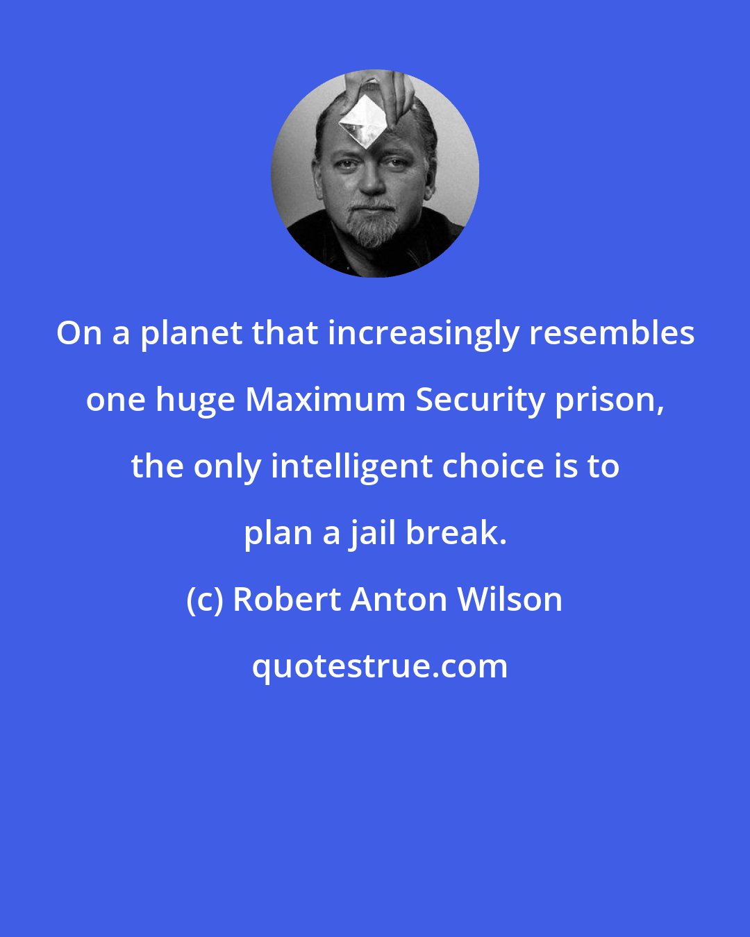 Robert Anton Wilson: On a planet that increasingly resembles one huge Maximum Security prison, the only intelligent choice is to plan a jail break.