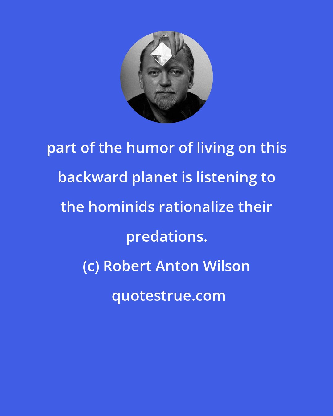 Robert Anton Wilson: part of the humor of living on this backward planet is listening to the hominids rationalize their predations.