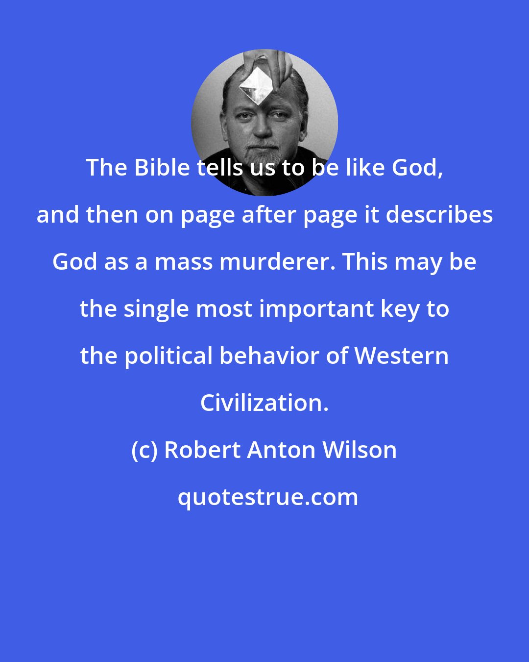 Robert Anton Wilson: The Bible tells us to be like God, and then on page after page it describes God as a mass murderer. This may be the single most important key to the political behavior of Western Civilization.