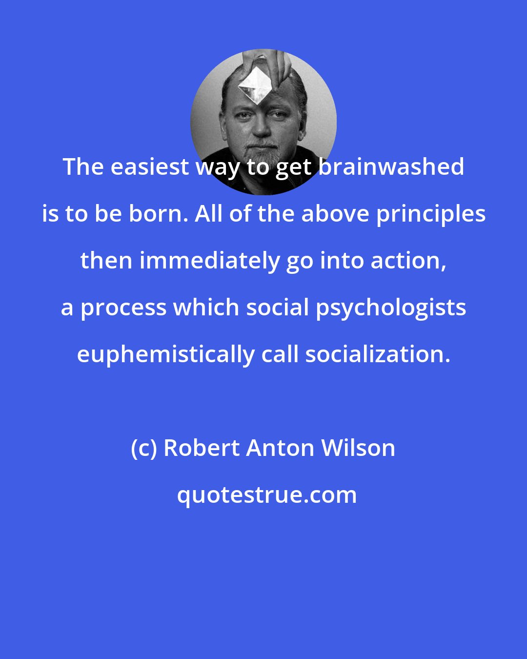 Robert Anton Wilson: The easiest way to get brainwashed is to be born. All of the above principles then immediately go into action, a process which social psychologists euphemistically call socialization.