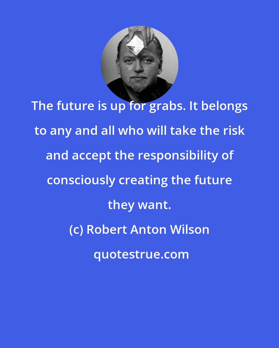 Robert Anton Wilson: The future is up for grabs. It belongs to any and all who will take the risk and accept the responsibility of consciously creating the future they want.