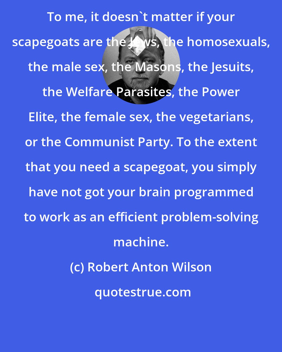 Robert Anton Wilson: To me, it doesn't matter if your scapegoats are the Jews, the homosexuals, the male sex, the Masons, the Jesuits, the Welfare Parasites, the Power Elite, the female sex, the vegetarians, or the Communist Party. To the extent that you need a scapegoat, you simply have not got your brain programmed to work as an efficient problem-solving machine.