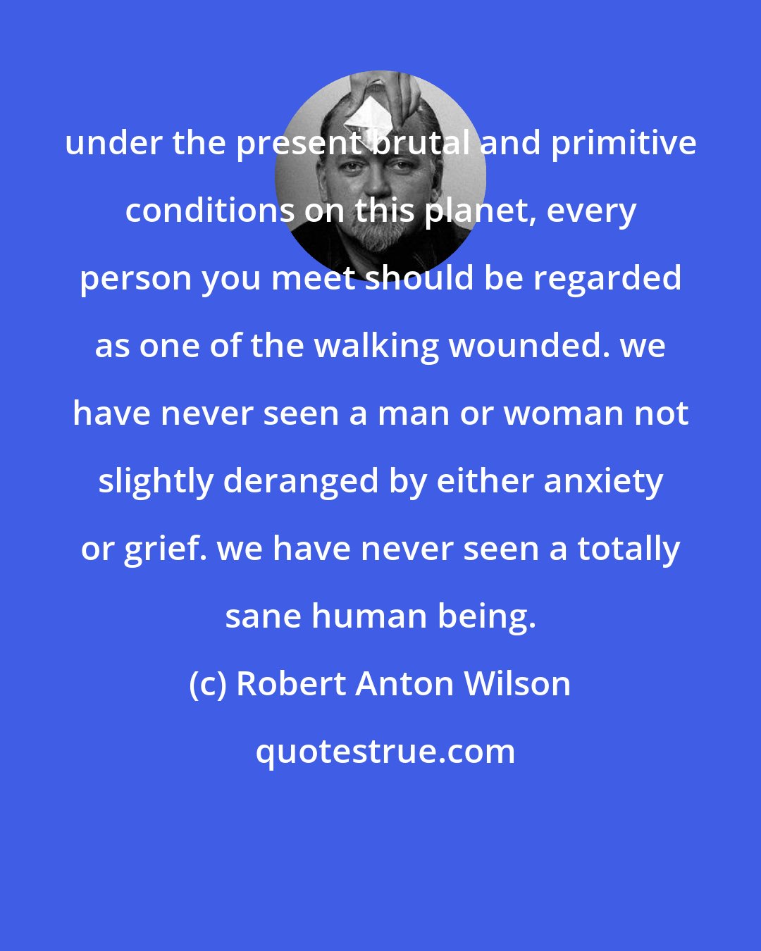 Robert Anton Wilson: under the present brutal and primitive conditions on this planet, every person you meet should be regarded as one of the walking wounded. we have never seen a man or woman not slightly deranged by either anxiety or grief. we have never seen a totally sane human being.