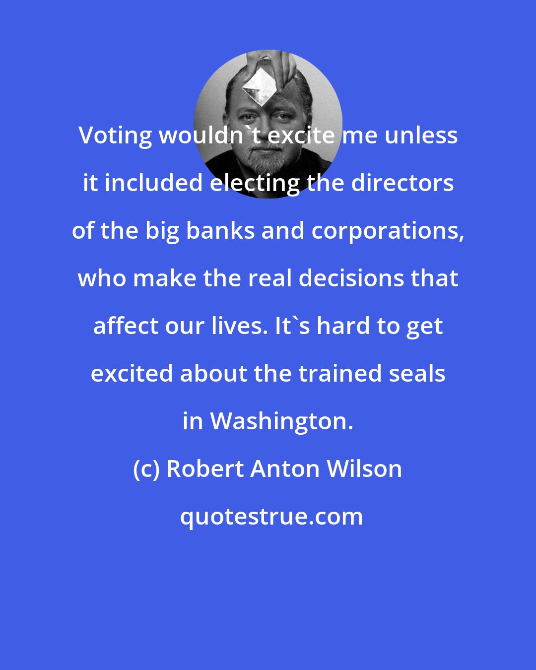 Robert Anton Wilson: Voting wouldn't excite me unless it included electing the directors of the big banks and corporations, who make the real decisions that affect our lives. It's hard to get excited about the trained seals in Washington.