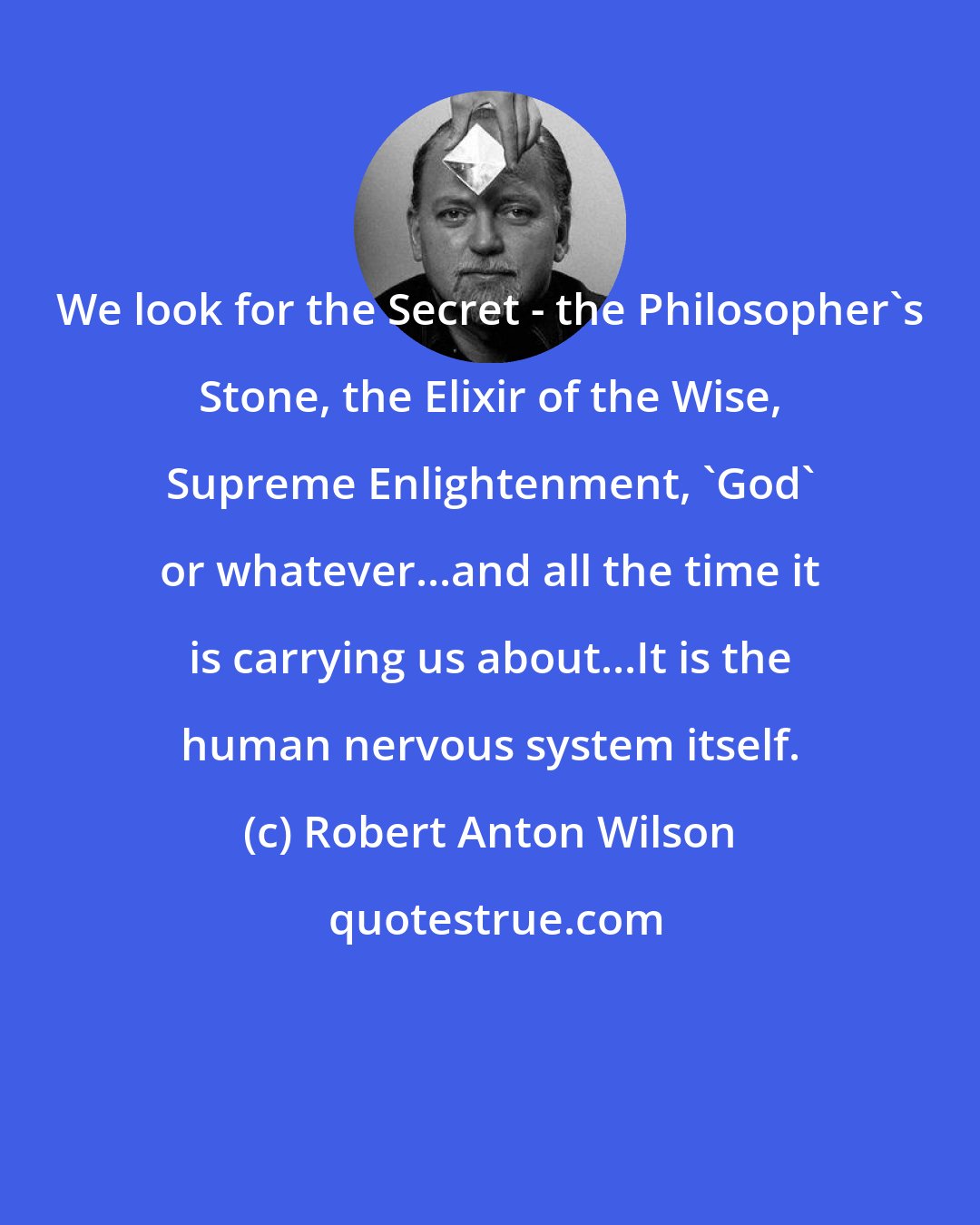 Robert Anton Wilson: We look for the Secret - the Philosopher's Stone, the Elixir of the Wise, Supreme Enlightenment, 'God' or whatever...and all the time it is carrying us about...It is the human nervous system itself.