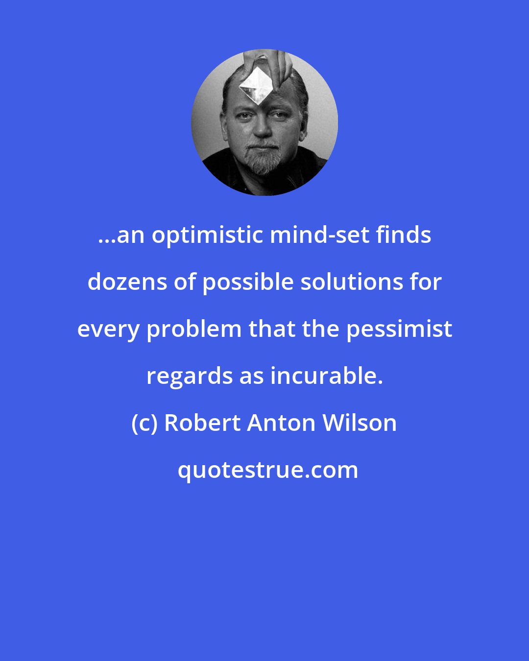 Robert Anton Wilson: ...an optimistic mind-set finds dozens of possible solutions for every problem that the pessimist regards as incurable.