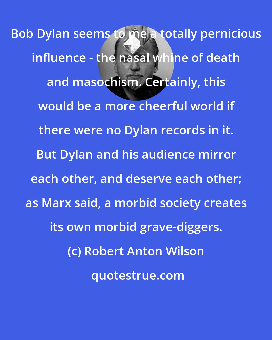 Robert Anton Wilson: Bob Dylan seems to me a totally pernicious influence - the nasal whine of death and masochism. Certainly, this would be a more cheerful world if there were no Dylan records in it. But Dylan and his audience mirror each other, and deserve each other; as Marx said, a morbid society creates its own morbid grave-diggers.