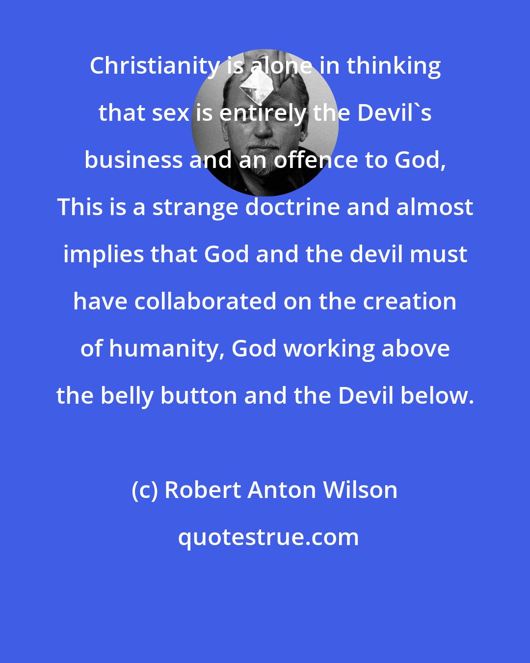 Robert Anton Wilson: Christianity is alone in thinking that sex is entirely the Devil's business and an offence to God, This is a strange doctrine and almost implies that God and the devil must have collaborated on the creation of humanity, God working above the belly button and the Devil below.