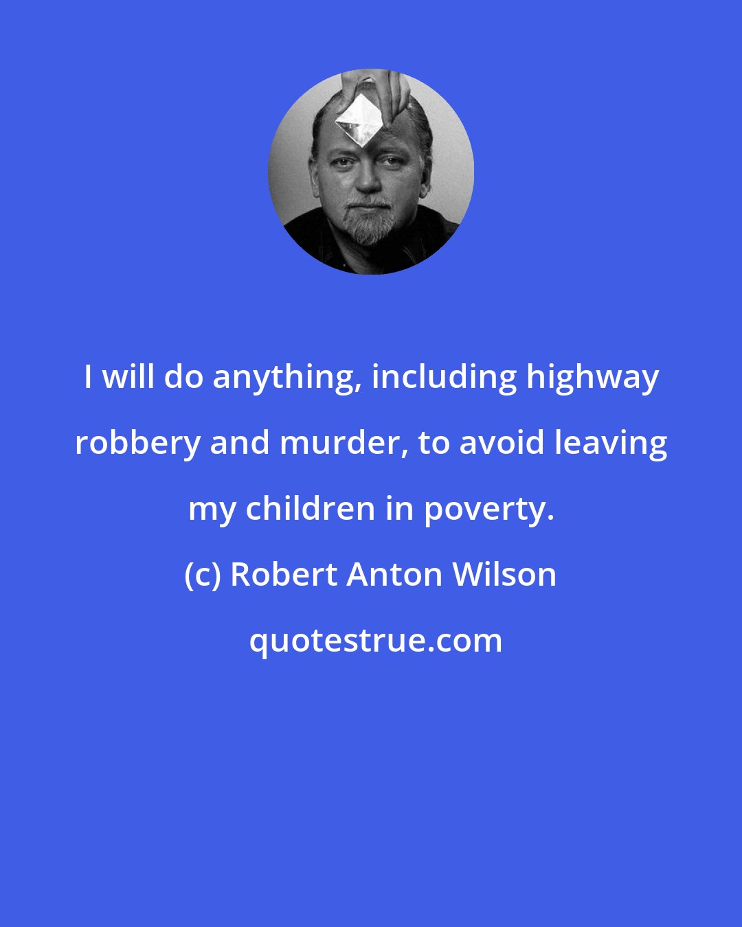 Robert Anton Wilson: I will do anything, including highway robbery and murder, to avoid leaving my children in poverty.