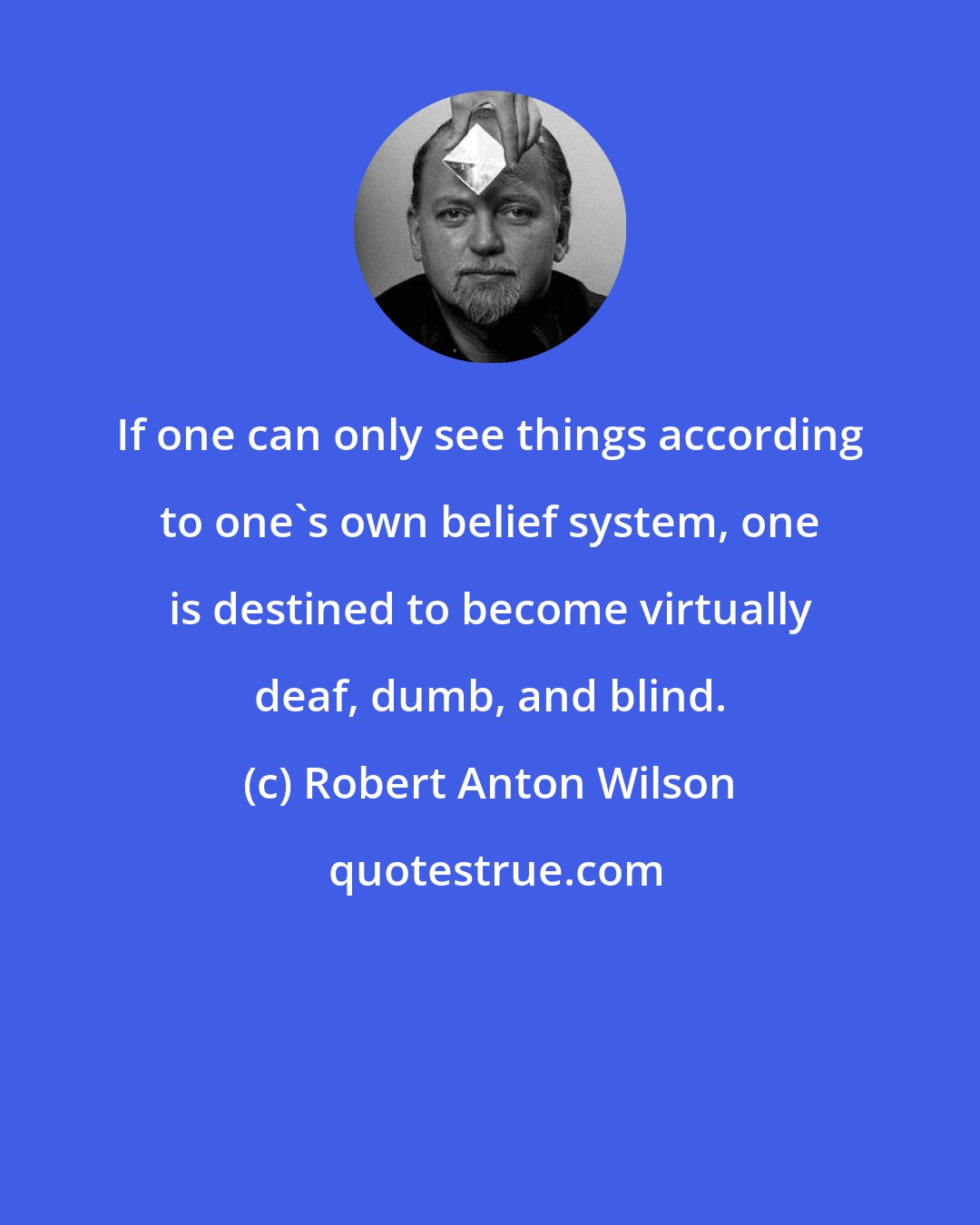 Robert Anton Wilson: If one can only see things according to one's own belief system, one is destined to become virtually deaf, dumb, and blind.