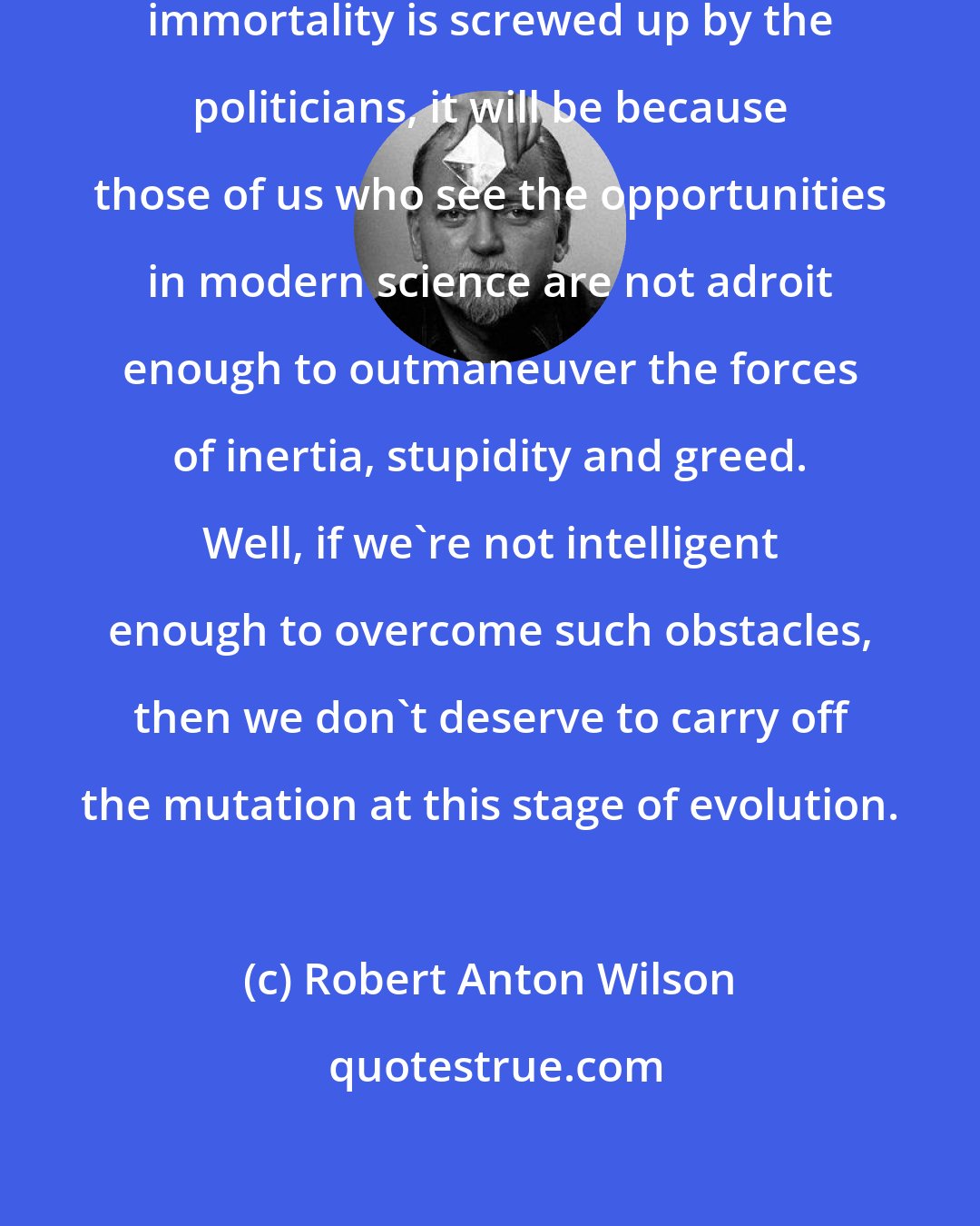 Robert Anton Wilson: If the oncoming mutation to interstellar immortality is screwed up by the politicians, it will be because those of us who see the opportunities in modern science are not adroit enough to outmaneuver the forces of inertia, stupidity and greed. Well, if we're not intelligent enough to overcome such obstacles, then we don't deserve to carry off the mutation at this stage of evolution.