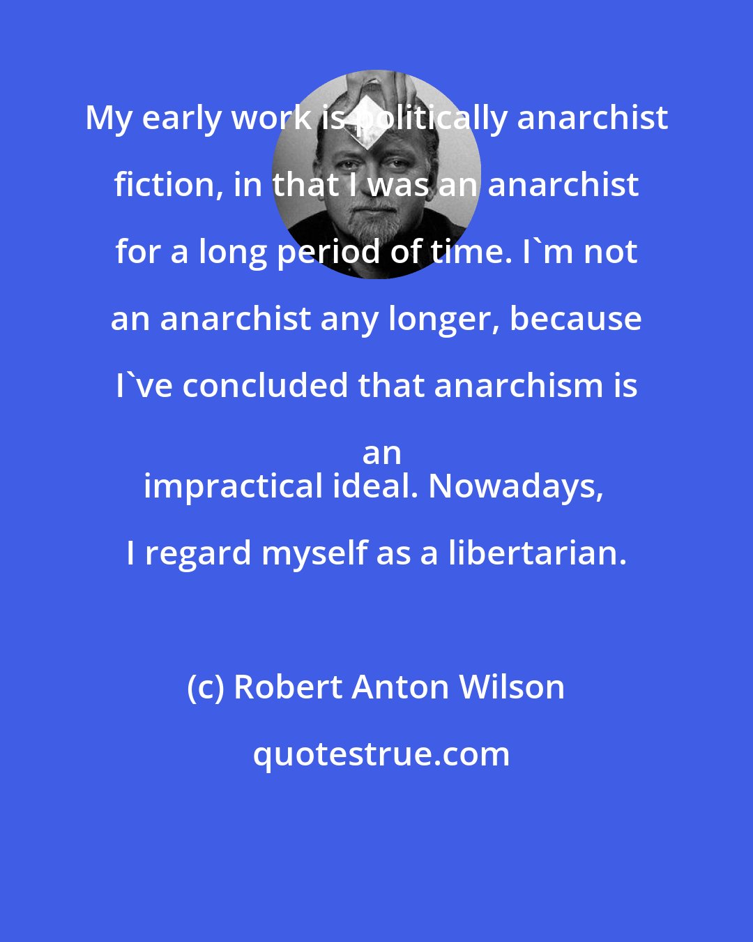 Robert Anton Wilson: My early work is politically anarchist fiction, in that I was an anarchist for a long period of time. I'm not an anarchist any longer, because I've concluded that anarchism is an
impractical ideal. Nowadays, I regard myself as a libertarian.