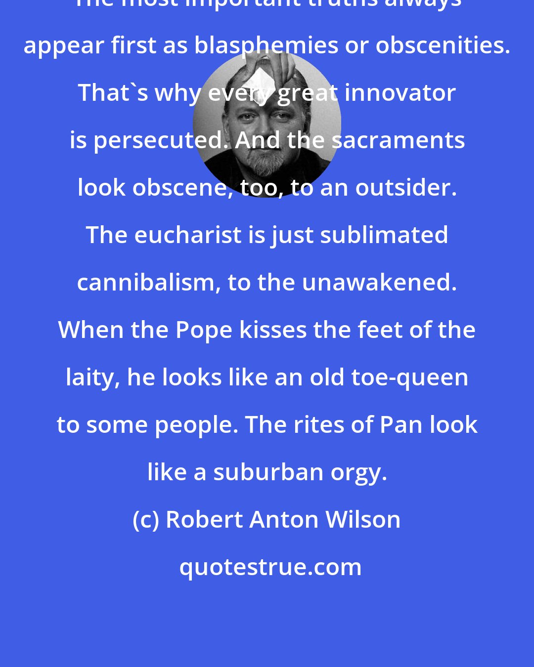 Robert Anton Wilson: The most important truths always appear first as blasphemies or obscenities. That's why every great innovator is persecuted. And the sacraments look obscene, too, to an outsider. The eucharist is just sublimated cannibalism, to the unawakened. When the Pope kisses the feet of the laity, he looks like an old toe-queen to some people. The rites of Pan look like a suburban orgy.