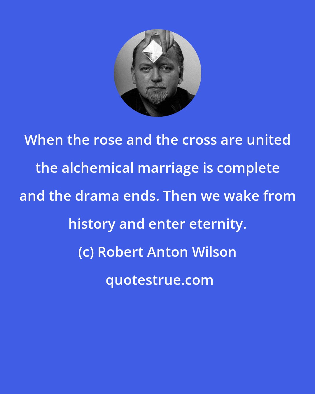 Robert Anton Wilson: When the rose and the cross are united the alchemical marriage is complete and the drama ends. Then we wake from history and enter eternity.