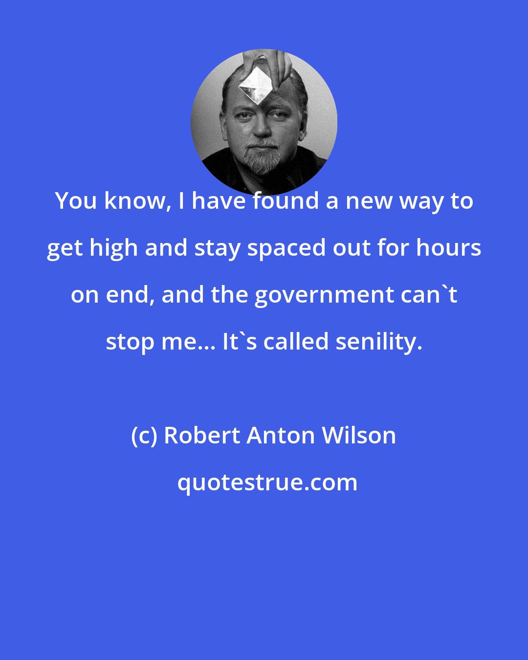 Robert Anton Wilson: You know, I have found a new way to get high and stay spaced out for hours on end, and the government can't stop me... It's called senility.