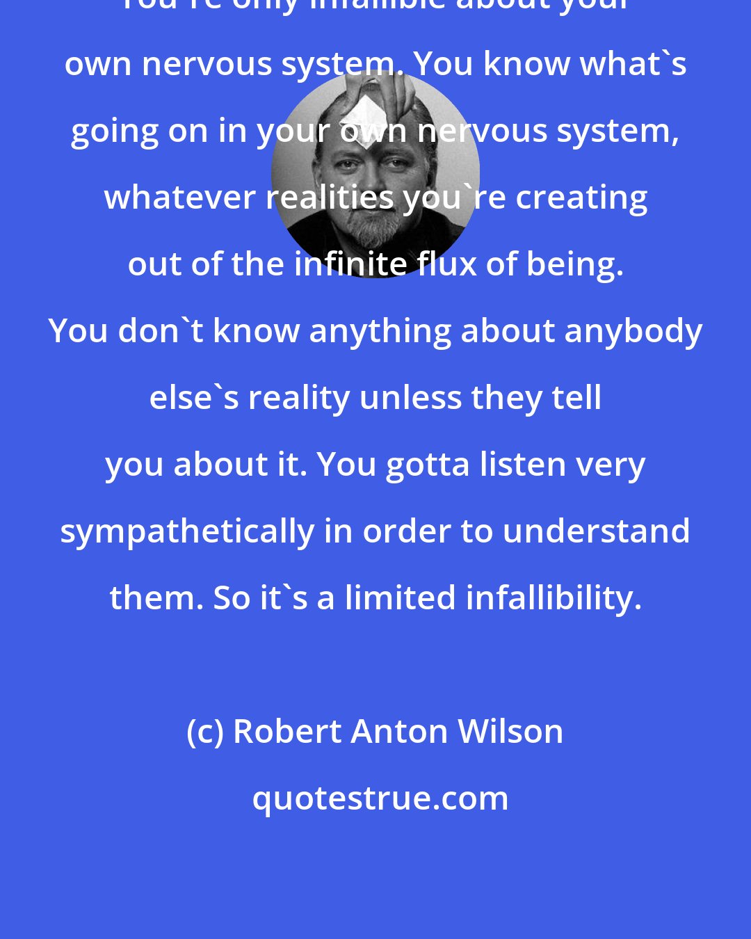 Robert Anton Wilson: You're only infallible about your own nervous system. You know what's going on in your own nervous system, whatever realities you're creating out of the infinite flux of being. You don't know anything about anybody else's reality unless they tell you about it. You gotta listen very sympathetically in order to understand them. So it's a limited infallibility.