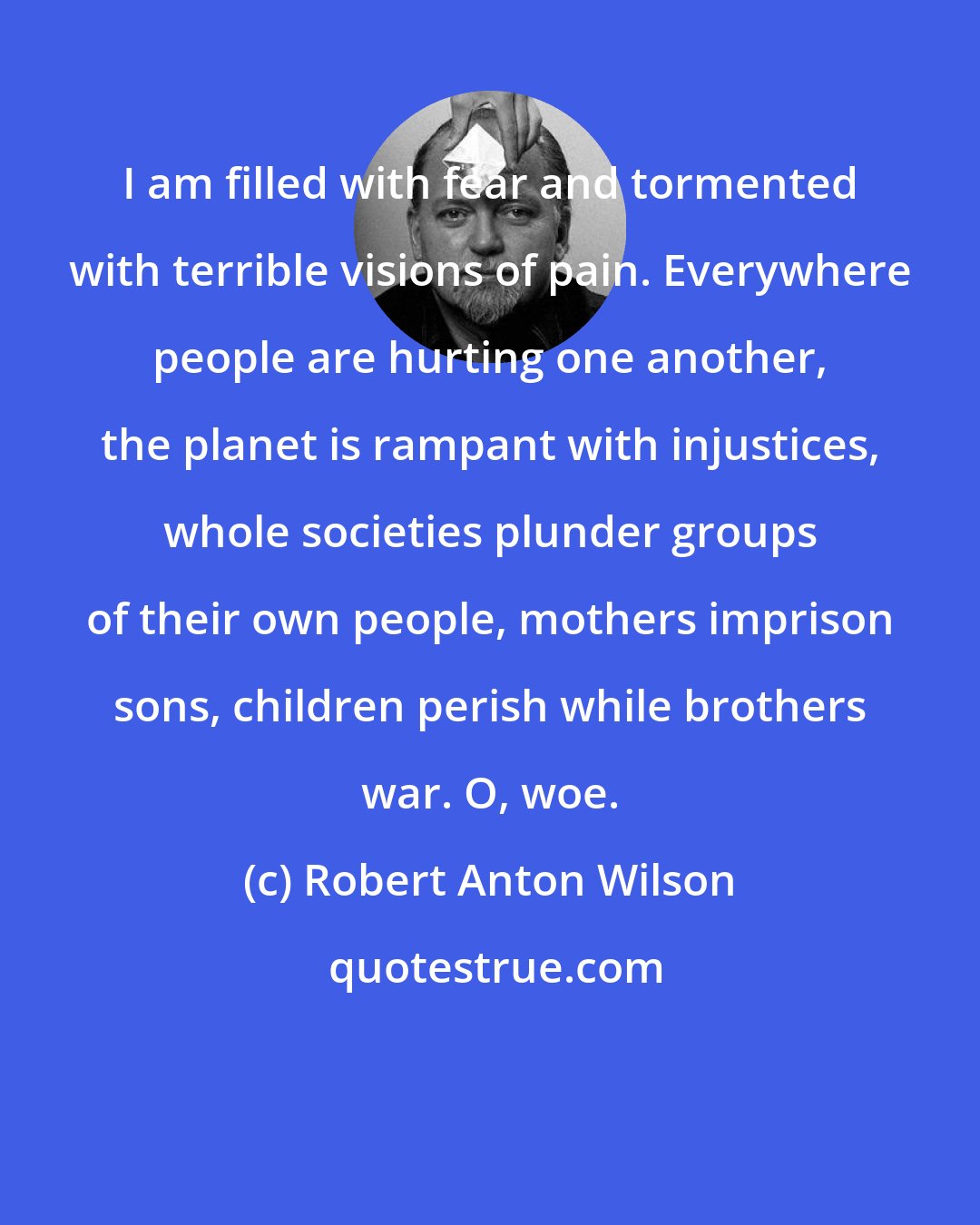 Robert Anton Wilson: I am filled with fear and tormented with terrible visions of pain. Everywhere people are hurting one another, the planet is rampant with injustices, whole societies plunder groups of their own people, mothers imprison sons, children perish while brothers war. O, woe.
