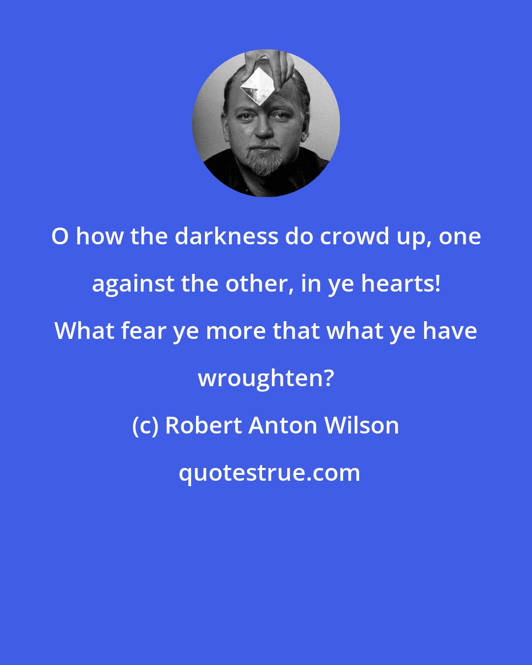 Robert Anton Wilson: O how the darkness do crowd up, one against the other, in ye hearts! What fear ye more that what ye have wroughten?