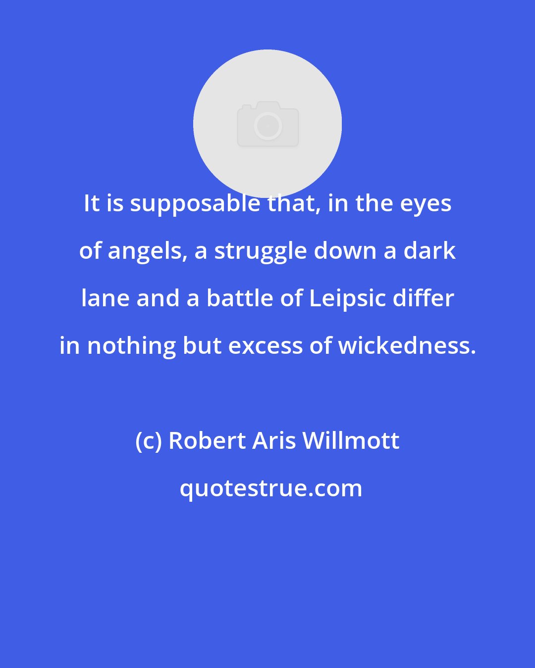 Robert Aris Willmott: It is supposable that, in the eyes of angels, a struggle down a dark lane and a battle of Leipsic differ in nothing but excess of wickedness.