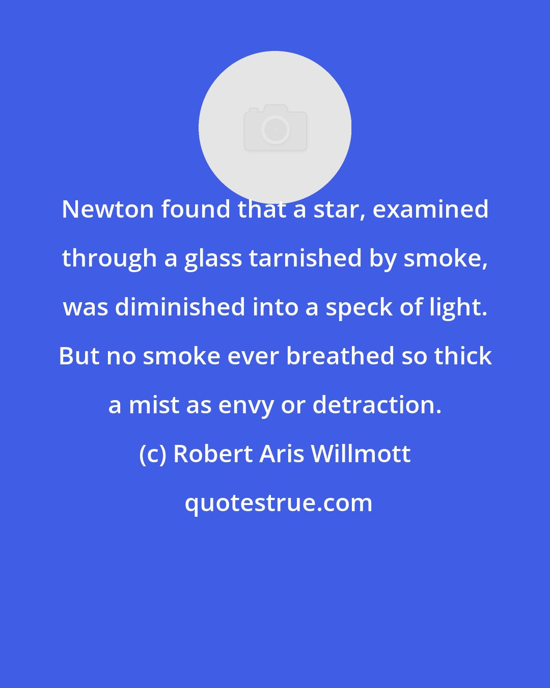 Robert Aris Willmott: Newton found that a star, examined through a glass tarnished by smoke, was diminished into a speck of light. But no smoke ever breathed so thick a mist as envy or detraction.