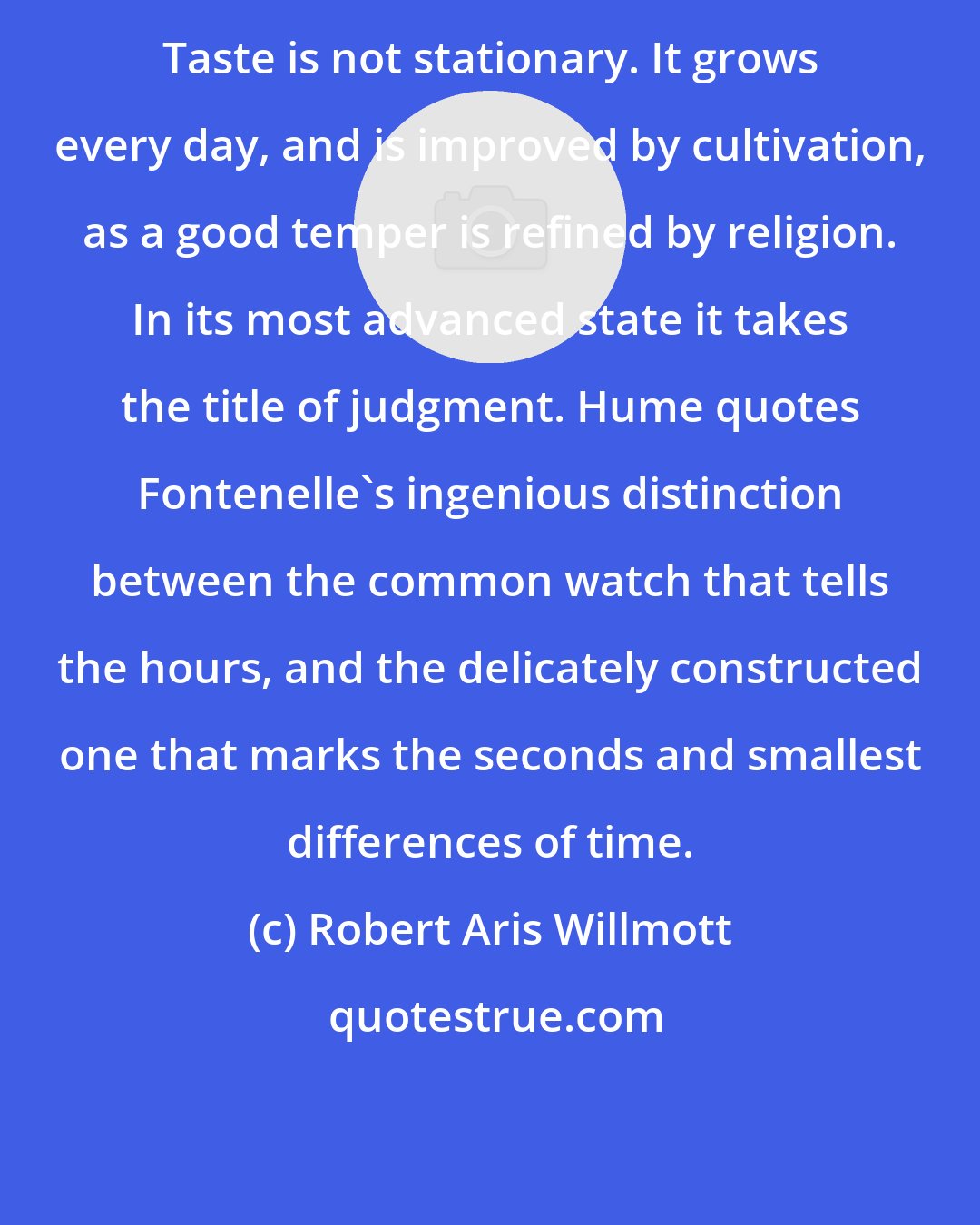 Robert Aris Willmott: Taste is not stationary. It grows every day, and is improved by cultivation, as a good temper is refined by religion. In its most advanced state it takes the title of judgment. Hume quotes Fontenelle's ingenious distinction between the common watch that tells the hours, and the delicately constructed one that marks the seconds and smallest differences of time.