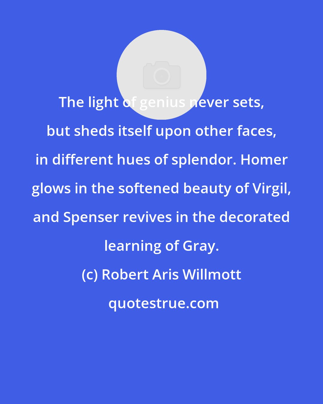 Robert Aris Willmott: The light of genius never sets, but sheds itself upon other faces, in different hues of splendor. Homer glows in the softened beauty of Virgil, and Spenser revives in the decorated learning of Gray.