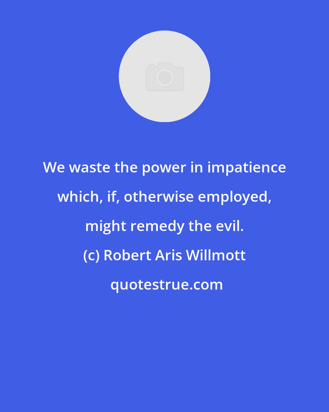 Robert Aris Willmott: We waste the power in impatience which, if, otherwise employed, might remedy the evil.