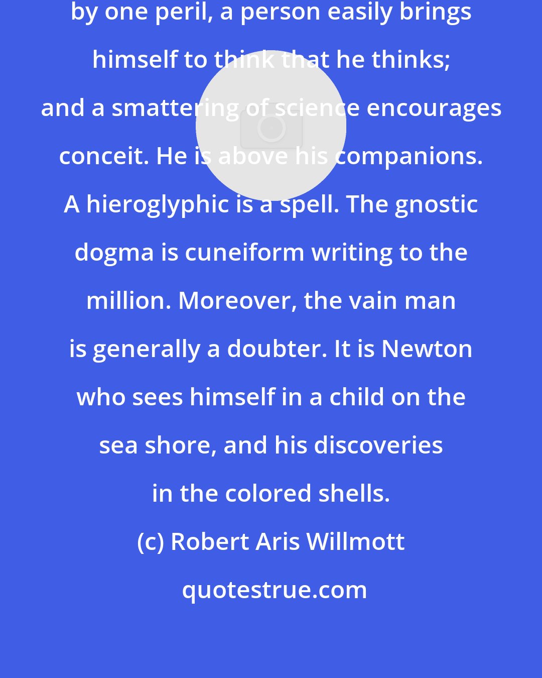 Robert Aris Willmott: Philosophical studies are beset by one peril, a person easily brings himself to think that he thinks; and a smattering of science encourages conceit. He is above his companions. A hieroglyphic is a spell. The gnostic dogma is cuneiform writing to the million. Moreover, the vain man is generally a doubter. It is Newton who sees himself in a child on the sea shore, and his discoveries in the colored shells.