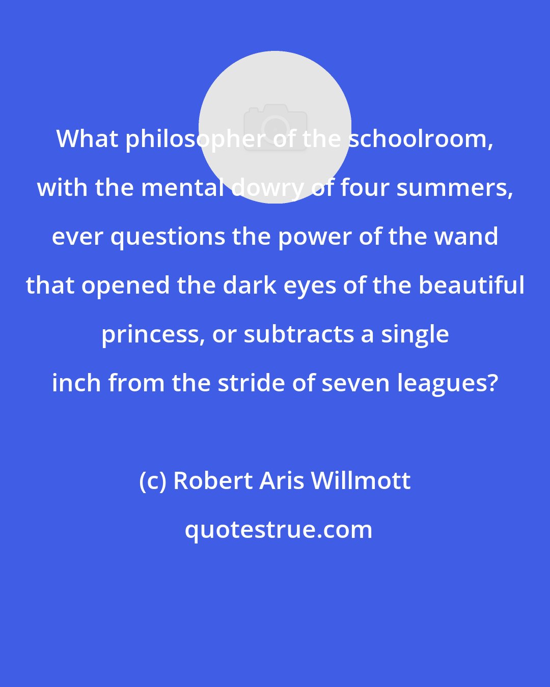 Robert Aris Willmott: What philosopher of the schoolroom, with the mental dowry of four summers, ever questions the power of the wand that opened the dark eyes of the beautiful princess, or subtracts a single inch from the stride of seven leagues?