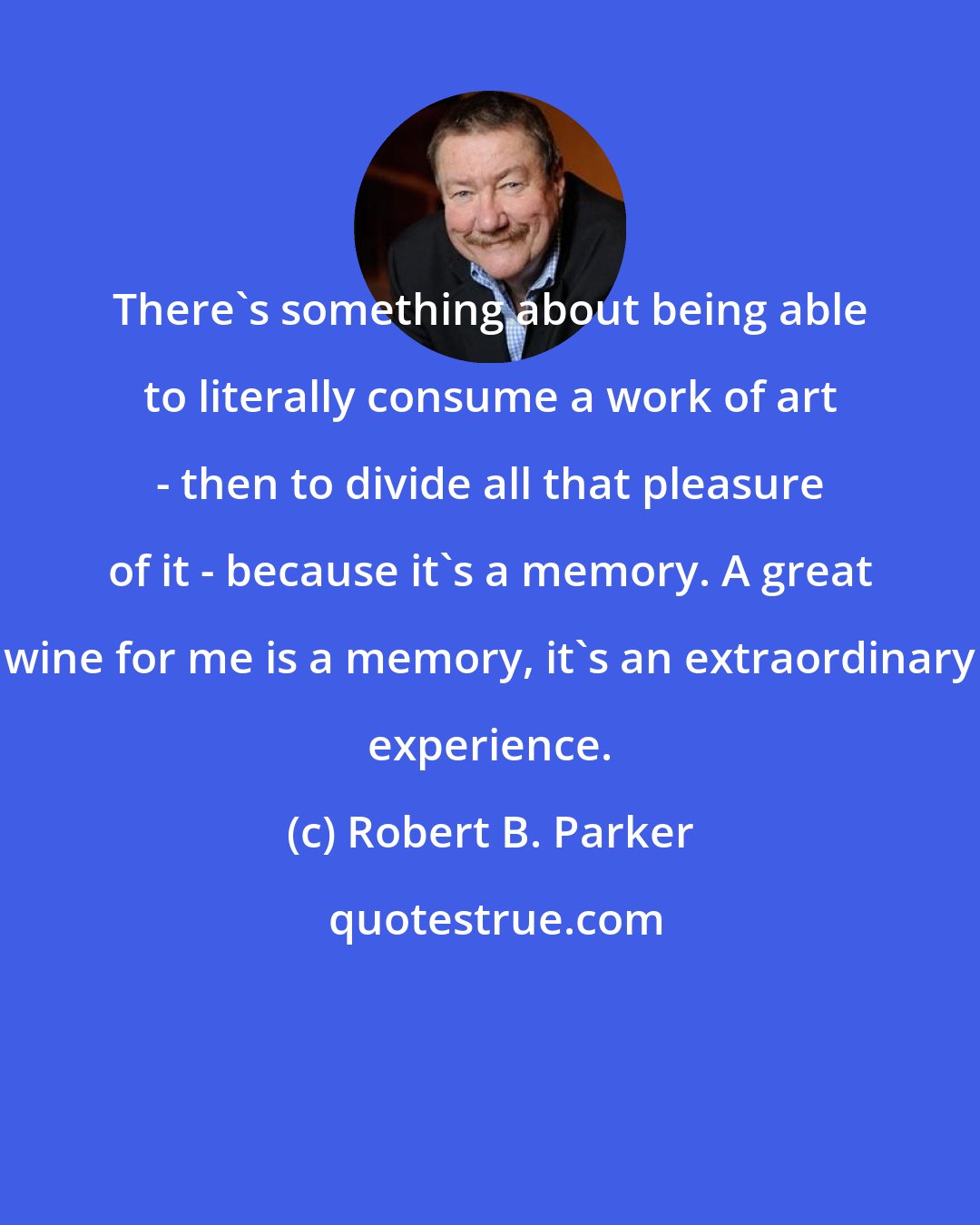 Robert B. Parker: There's something about being able to literally consume a work of art - then to divide all that pleasure of it - because it's a memory. A great wine for me is a memory, it's an extraordinary experience.