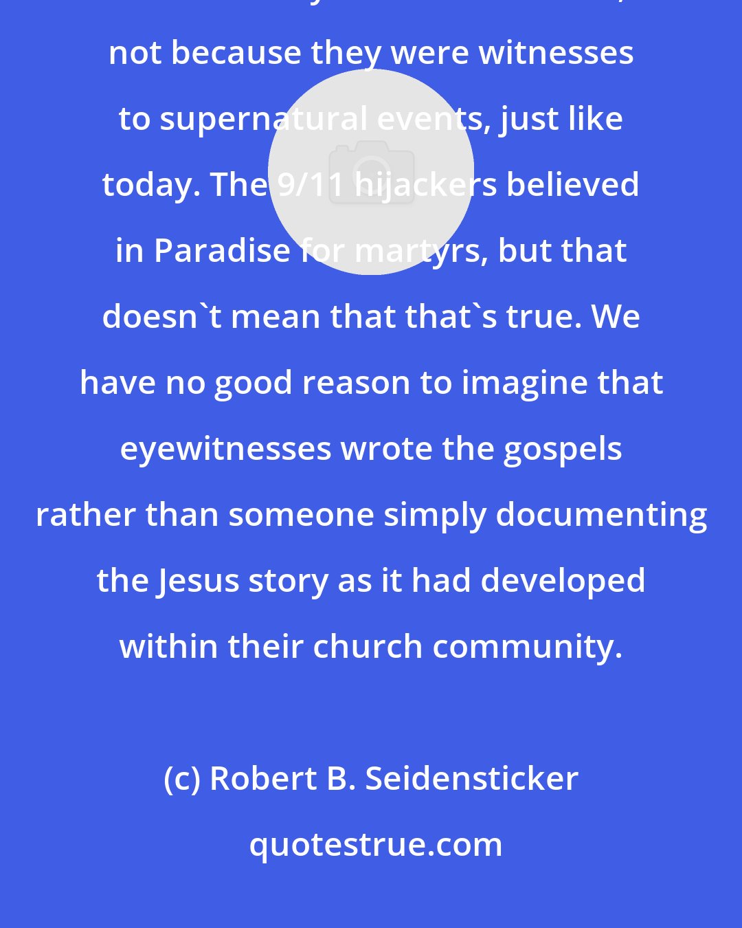 Robert B. Seidensticker: Beyond the earliest days of the religion, early Christians were believers because they'd been converted, not because they were witnesses to supernatural events, just like today. The 9/11 hijackers believed in Paradise for martyrs, but that doesn't mean that that's true. We have no good reason to imagine that eyewitnesses wrote the gospels rather than someone simply documenting the Jesus story as it had developed within their church community.